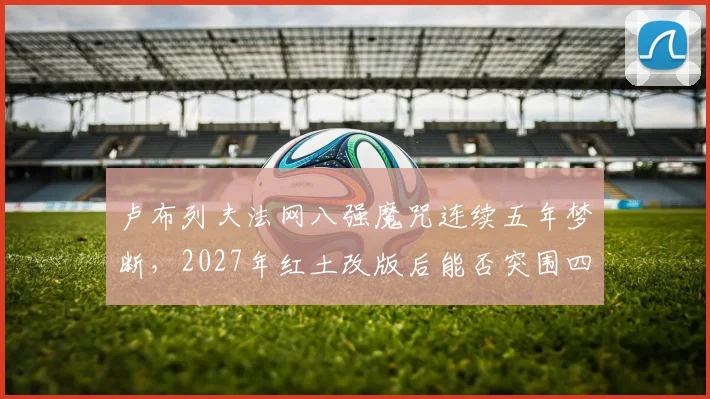 卢布列夫法网八强魔咒连续五年梦断，2027年红土改版后能否突围四强？