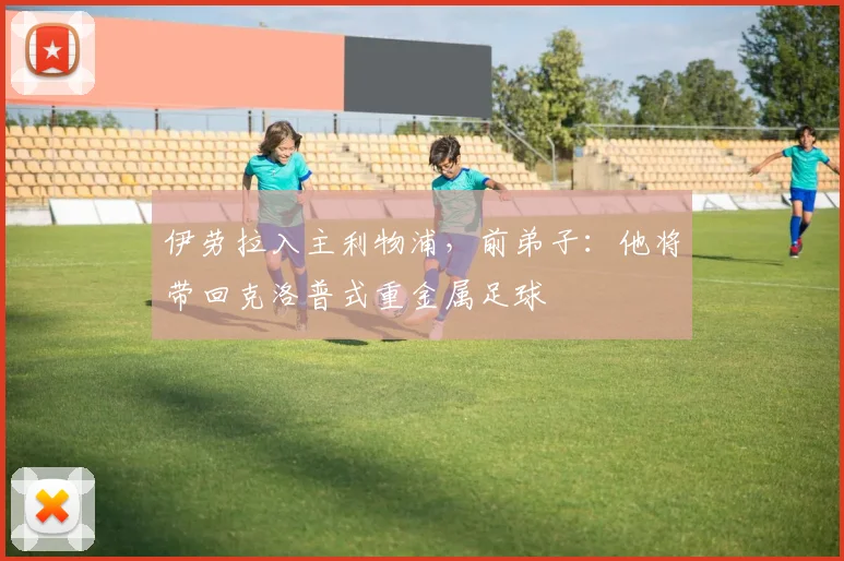 伊劳拉入主利物浦，前弟子：他将带回克洛普式重金属足球